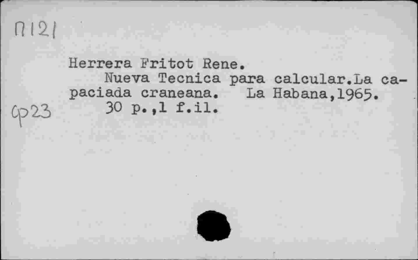 ﻿П I2|
Ср 23
Herrera Fritot Rene.
Nueva Tecnica para calcular.La ca-paciada craneana. La Habana,1965.
30 p.,1 f .il.